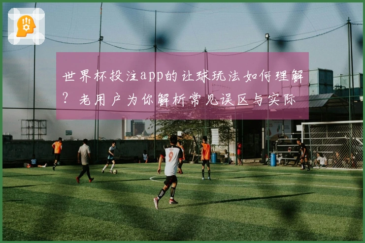 世界杯投注app的让球玩法如何理解？老用户为你解析常见误区与实际应用